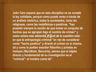 Julio Caro expone que en esta disciplina no se cumple
la ley cotidiana, porque como puede verse a través de
un análisis histórico, todas la sociedades, tanto las
religiosas, como las metafísicas o positivas, "han
poseído siempre la noción de que existe un conjunto de
hechos que se agrupan bajo el nombre de crimen" y
como aclara más adelante, el quid de la cuestión está
en que la antropología criminal "en vez de considerar
como "hecho positivo" y directo el crimen en sí mismo,
tal y como lo podían estudiar filósofos y juristas en
tiempos (Wyndham, Beccaria), piensa que el objeto
directo y fundamental de su investigación es el
"criminal": el hombre como tal”.
 