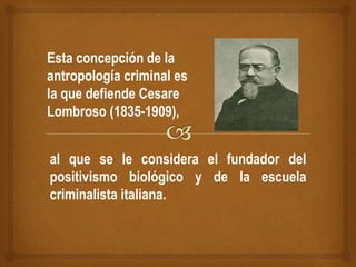 Esta concepción de la
antropología criminal es
la que defiende Cesare
Lombroso (1835-1909),
al que se le considera el fundador del
positivismo biológico y de la escuela
criminalista italiana.
 