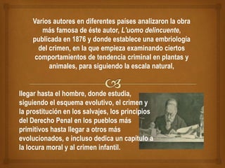 Varios autores en diferentes países analizaron la obra
más famosa de éste autor, L'uomo delincuente,
publicada en 1876 y donde establece una embriología
del crimen, en la que empieza examinando ciertos
comportamientos de tendencia criminal en plantas y
animales, para siguiendo la escala natural,
llegar hasta el hombre, donde estudia,
siguiendo el esquema evolutivo, el crimen y
la prostitución en los salvajes, los principios
del Derecho Penal en los pueblos más
primitivos hasta llegar a otros más
evolucionados, e incluso dedica un capítulo a
la locura moral y al crimen infantil.
 