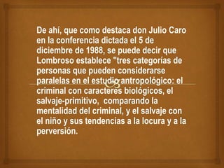De ahí, que como destaca don Julio Caro
en la conferencia dictada el 5 de
diciembre de 1988, se puede decir que
Lombroso establece "tres categorías de
personas que pueden considerarse
paralelas en el estudio antropológico: el
criminal con caracteres biológicos, el
salvaje-primitivo, comparando la
mentalidad del criminal, y el salvaje con
el niño y sus tendencias a la locura y a la
perversión.
 