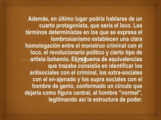 Además, en último lugar podría hablarse de un
cuarto protagonista, que sería el loco. Los
términos deterministas en los que se expresa el
lombrosianismo establecen una clara
homologación entre el monstruo criminal con el
loco, el revolucionario político y cierto tipo de
artista bohemio. El esquema de equivalencias
que trazaba consistía en identificar los
antisociales con el criminal, los extra-sociales
con el en-ajenado y los supra sociales con el
hombre de genio, conformado un círculo que
dejaría como figura central, al hombre "normal",
legitimando así la estructura de poder.
 