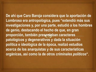 De ahí que Caro Baroja considera que la aportación de
Lombroso era antropológica, pues “extendió más sus
investigaciones y, por una parte, estudió a los hombres
de genio, destacando el hecho de que, en gran
proporción, también presentaban caracteres
patológicos y degenerativos y dada la situación
política e ideológica de la época, realizó estudios
acerca de los anarquistas y de sus características
orgánicas, así como la de otros criminales políticos“.
 