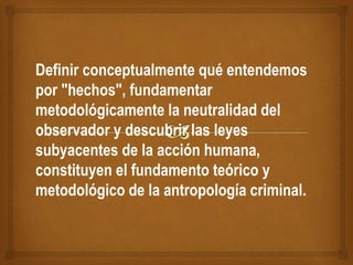 Definir conceptualmente qué entendemos
por "hechos", fundamentar
metodológicamente la neutralidad del
observador y descubrir las leyes
subyacentes de la acción humana,
constituyen el fundamento teórico y
metodológico de la antropología criminal.
 