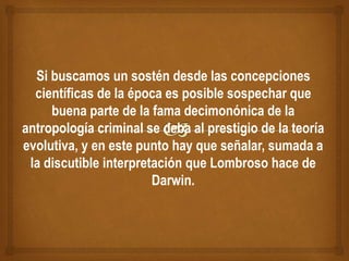 Si buscamos un sostén desde las concepciones
científicas de la época es posible sospechar que
buena parte de la fama decimonónica de la
antropología criminal se deba al prestigio de la teoría
evolutiva, y en este punto hay que señalar, sumada a
la discutible interpretación que Lombroso hace de
Darwin.
 