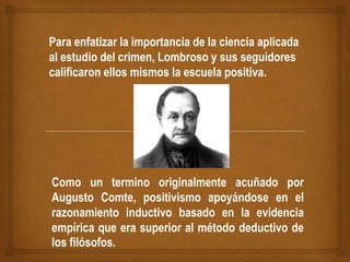 Para enfatizar la importancia de la ciencia aplicada
al estudio del crimen, Lombroso y sus seguidores
calificaron ellos mismos la escuela positiva.
Como un termino originalmente acuñado por
Augusto Comte, positivismo apoyándose en el
razonamiento inductivo basado en la evidencia
empírica que era superior al método deductivo de
los filósofos.
 