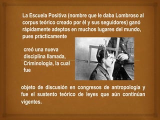 La Escuela Positiva (nombre que le daba Lombroso al
corpus teórico creado por él y sus seguidores) ganó
rápidamente adeptos en muchos lugares del mundo,
pues prácticamente
creó una nueva
disciplina llamada,
Criminología, la cual
fue
objeto de discusión en congresos de antropología y
fue el sustento teórico de leyes que aún continúan
vigentes.
 