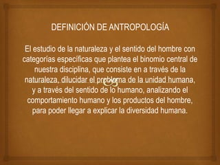 DEFINICIÓN DE ANTROPOLOGÍA
El estudio de la naturaleza y el sentido del hombre con
categorías específicas que plantea el binomio central de
nuestra disciplina, que consiste en a través de la
naturaleza, dilucidar el problema de la unidad humana,
y a través del sentido de lo humano, analizando el
comportamiento humano y los productos del hombre,
para poder llegar a explicar la diversidad humana.
 