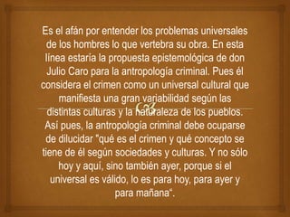 Es el afán por entender los problemas universales
de los hombres lo que vertebra su obra. En esta
línea estaría la propuesta epistemológica de don
Julio Caro para la antropología criminal. Pues él
considera el crimen como un universal cultural que
manifiesta una gran variabilidad según las
distintas culturas y la naturaleza de los pueblos.
Así pues, la antropología criminal debe ocuparse
de dilucidar "qué es el crimen y qué concepto se
tiene de él según sociedades y culturas. Y no sólo
hoy y aquí, sino también ayer, porque si el
universal es válido, lo es para hoy, para ayer y
para mañana“.
 