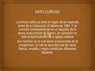 DATO CURIOSO
Lombroso había ya leído el origen de las especies
antes de su traducción al italiano en 1864. Y se
convirtió inmediatamente en un seguidor de la
teoría evolucionista de Darwin, en oposición no
solo al espiritualismo de la iglesia católica
sino también en la rival teoría evolucionista de la
polygénesis, la cual se apoyaba que las razas
blanca, amarilla y negra constituían diferentes
especies.
 