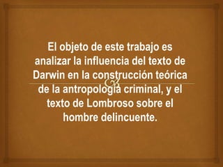 El objeto de este trabajo es
analizar la influencia del texto de
Darwin en la construcción teórica
de la antropología criminal, y el
texto de Lombroso sobre el
hombre delincuente.
 