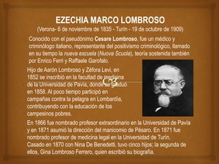 EZECHIA MARCO LOMBROSO
(Verona- 6 de noviembre de 1835 - Turín - 19 de octubre de 1909)
Hijo de Aarón Lombroso y Zéfora Levi, en
1852 se inscribió en la facultad de medicina
de la Universidad de Pavía, donde se graduó
en 1858. Al poco tiempo participó en
campañas contra la pelagra en Lombardía,
contribuyendo con la educación de los
campesinos pobres.
Conocido con el pseudónimo Cesare Lombroso, fue un médico y
criminólogo italiano, representante del positivismo criminológico, llamado
en su tiempo la nueva escuela (Nuova Scuola), teoría sostenida también
por Enrico Ferri y Raffaele Garofalo.
En 1866 fue nombrado profesor extraordinario en la Universidad de Pavía
y en 1871 asumió la dirección del manicomio de Pésaro. En 1871 fue
nombrado profesor de medicina legal en la Universidad de Turín.
Casado en 1870 con Nina De Benedetti, tuvo cinco hijos; la segunda de
ellos, Gina Lombroso Ferrero, quien escribió su biografía.
 
