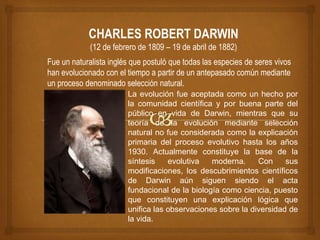CHARLES ROBERT DARWIN
(12 de febrero de 1809 – 19 de abril de 1882)
La evolución fue aceptada como un hecho por
la comunidad científica y por buena parte del
público en vida de Darwin, mientras que su
teoría de la evolución mediante selección
natural no fue considerada como la explicación
primaria del proceso evolutivo hasta los años
1930. Actualmente constituye la base de la
síntesis evolutiva moderna. Con sus
modificaciones, los descubrimientos científicos
de Darwin aún siguen siendo el acta
fundacional de la biología como ciencia, puesto
que constituyen una explicación lógica que
unifica las observaciones sobre la diversidad de
la vida.
Fue un naturalista inglés que postuló que todas las especies de seres vivos
han evolucionado con el tiempo a partir de un antepasado común mediante
un proceso denominado selección natural.
 