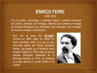 Fue un político, criminólogo y sociólogo italiano y además estudiante
de Cesare Lombroso. Sin embargo, mientras que Lombroso investigó
los factores fisiológicos que motivaban a los criminales, Ferri investigó
los factores sociales y económicos.
Ferri fue el autor de Sociología
Criminal en 1884, editor de Avanti, un
diario socialista, como a su vez un anti-
reformista dentro del Partido Socialista
Italiano, fue elegido por el fascismo como
senador vitalicio en 1929, luego de que se
hubiese declarado adherente de la
ideología fascista en 1923, sin embargo
no puede asumir su puesto debido a su
muerte.
ENRICO FERRI
(1856-1929)
 