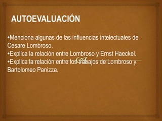 •Menciona algunas de las influencias intelectuales de
Cesare Lombroso.
•Explica la relación entre Lombroso y Ernst Haeckel.
•Explica la relación entre los trabajos de Lombroso y
Bartolomeo Panizza.
AUTOEVALUACIÓN
 