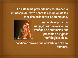 En este tema pretendemos establecer la
influencia del texto sobre la evolución de las
especies en la teoría Lombrosiana,
en donde el principal
supuesto es que existe una
variedad de criminales que
presentan estigmas
morfológicos de su
condición atávica que constituyen el tipo
criminal.
 