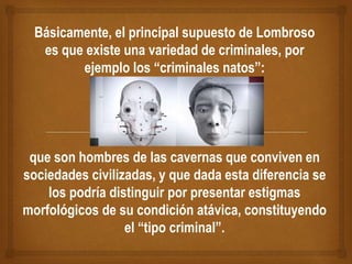 Básicamente, el principal supuesto de Lombroso
es que existe una variedad de criminales, por
ejemplo los “criminales natos”:
que son hombres de las cavernas que conviven en
sociedades civilizadas, y que dada esta diferencia se
los podría distinguir por presentar estigmas
morfológicos de su condición atávica, constituyendo
el “tipo criminal”.
 
