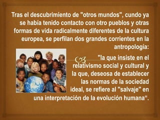 Tras el descubrimiento de "otros mundos", cundo ya
se había tenido contacto con otro pueblos y otras
formas de vida radicalmente diferentes de la cultura
europea, se perfilan dos grandes corrientes en la
antropología:
"la que insiste en el
relativismo social y cultural y
la que, deseosa de establecer
las normas de la sociedad
ideal, se refiere al "salvaje" en
una interpretación de la evolución humana“.
 