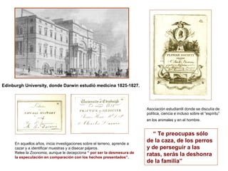 Edinburgh University, donde Darwin estudió medicina 1825-1827.




                                                                            Asociación estudiantil donde se discutía de
                                                                            política, ciencia e incluso sobre el “espíritu”
                                                                            en los animales y en el hombre.


                                                                               “ Te preocupas sólo
     En aquellos años, inicia investigaciones sobre el terreno, aprende a
                                                                            de la caza, de los perros
     cazar y a identificar muestras y a disecar pájaros.                    y de perseguir a las
     Relee la Zoonomia, aunque le decepciona “ por ser la desmesura de
     la especulación en comparación con los hechos presentados”.
                                                                            ratas, serás la deshonra
                                                                            de la familia”
 
