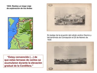 1834: Realiza un largo viaje
 de exploración de los Andes




                                  Es testigo de la erupción del volcán andino Osorno y
                                  del terremoto de Concepción el 20 de febrero de
                                  1835




  “Estoy convencido (…) de
que estas terrazas de cantos se
acumularon durante la elevación
gradual de la Cordillera.”
 