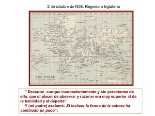 2 de octubre de1836. Regreso a Inglaterra




   “ Descubrí, aunque inconscientemente y sin percatarme de
ello, que el placer de observar y razonar era muy superior al de
la habilidad y el deporte”.
   Y (mi padre) exclamó: Si incluso la forma de la cabeza ha
cambiado un poco”.
 