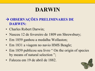 DARWIN OBSERVAÇÕES PRELIMINARES DE DARWIN:Charles Robert Darwin;Nasceu 12 de fevereiro de 1809 em Shrewsbury;Em 1859 ganhou a medalha Wollaston;Em 1831 a viagem no navio HMS Beagle;Em 1859 publicou seu livro “ On the origin of species by means of natural selection ”;Faleceu em 19 de abril de 1882.