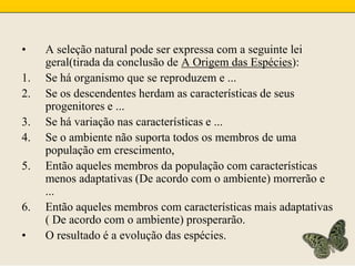 A seleção natural pode ser expressa com a seguinte lei geral(tirada da conclusão de A Origem das Espécies):Se há organismo que se reproduzem e ...Se os descendentes herdam as características de seus progenitores e ...Se há variação nas características e ...Se o ambiente não suporta todos os membros de uma população em crescimento,Então aqueles membros da população com características menos adaptativas (De acordo com o ambiente) morrerão e ...Então aqueles membros com características mais adaptativas ( De acordo com o ambiente) prosperarão.O resultado é a evolução das espécies.
