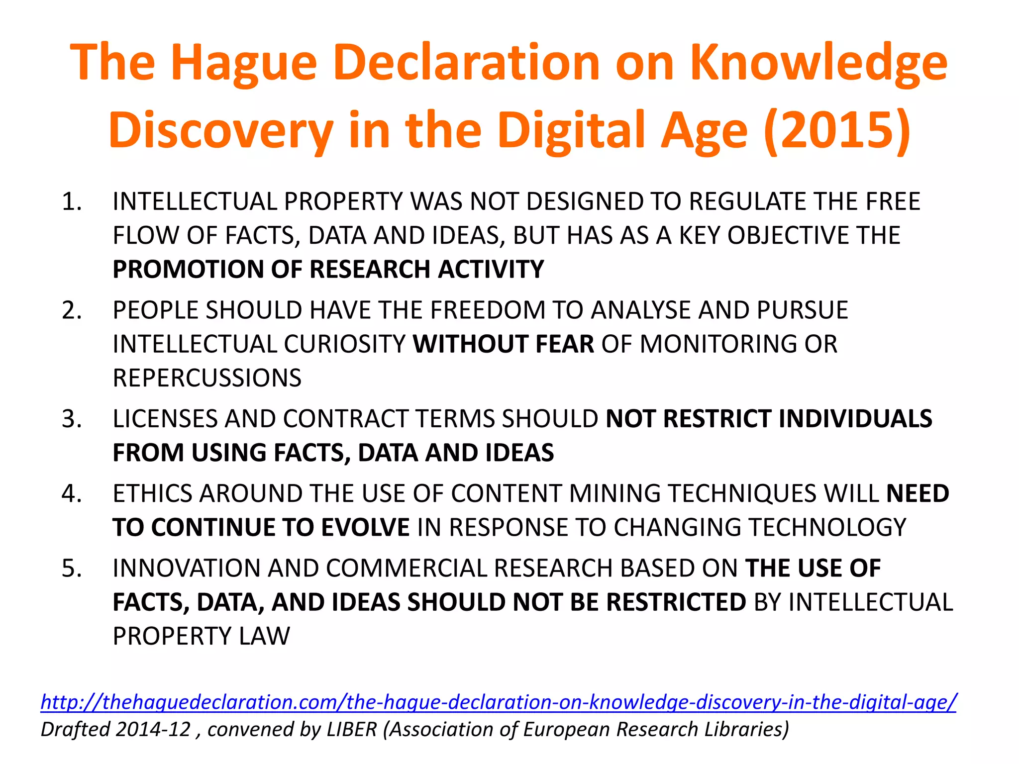 The Hague Declaration on Knowledge
Discovery in the Digital Age (2015)
1. INTELLECTUAL PROPERTY WAS NOT DESIGNED TO REGULATE THE FREE
FLOW OF FACTS, DATA AND IDEAS, BUT HAS AS A KEY OBJECTIVE THE
PROMOTION OF RESEARCH ACTIVITY
2. PEOPLE SHOULD HAVE THE FREEDOM TO ANALYSE AND PURSUE
INTELLECTUAL CURIOSITY WITHOUT FEAR OF MONITORING OR
REPERCUSSIONS
3. LICENSES AND CONTRACT TERMS SHOULD NOT RESTRICT INDIVIDUALS
FROM USING FACTS, DATA AND IDEAS
4. ETHICS AROUND THE USE OF CONTENT MINING TECHNIQUES WILL NEED
TO CONTINUE TO EVOLVE IN RESPONSE TO CHANGING TECHNOLOGY
5. INNOVATION AND COMMERCIAL RESEARCH BASED ON THE USE OF
FACTS, DATA, AND IDEAS SHOULD NOT BE RESTRICTED BY INTELLECTUAL
PROPERTY LAW
http://thehaguedeclaration.com/the-hague-declaration-on-knowledge-discovery-in-the-digital-age/
Drafted 2014-12 , convened by LIBER (Association of European Research Libraries)
 
