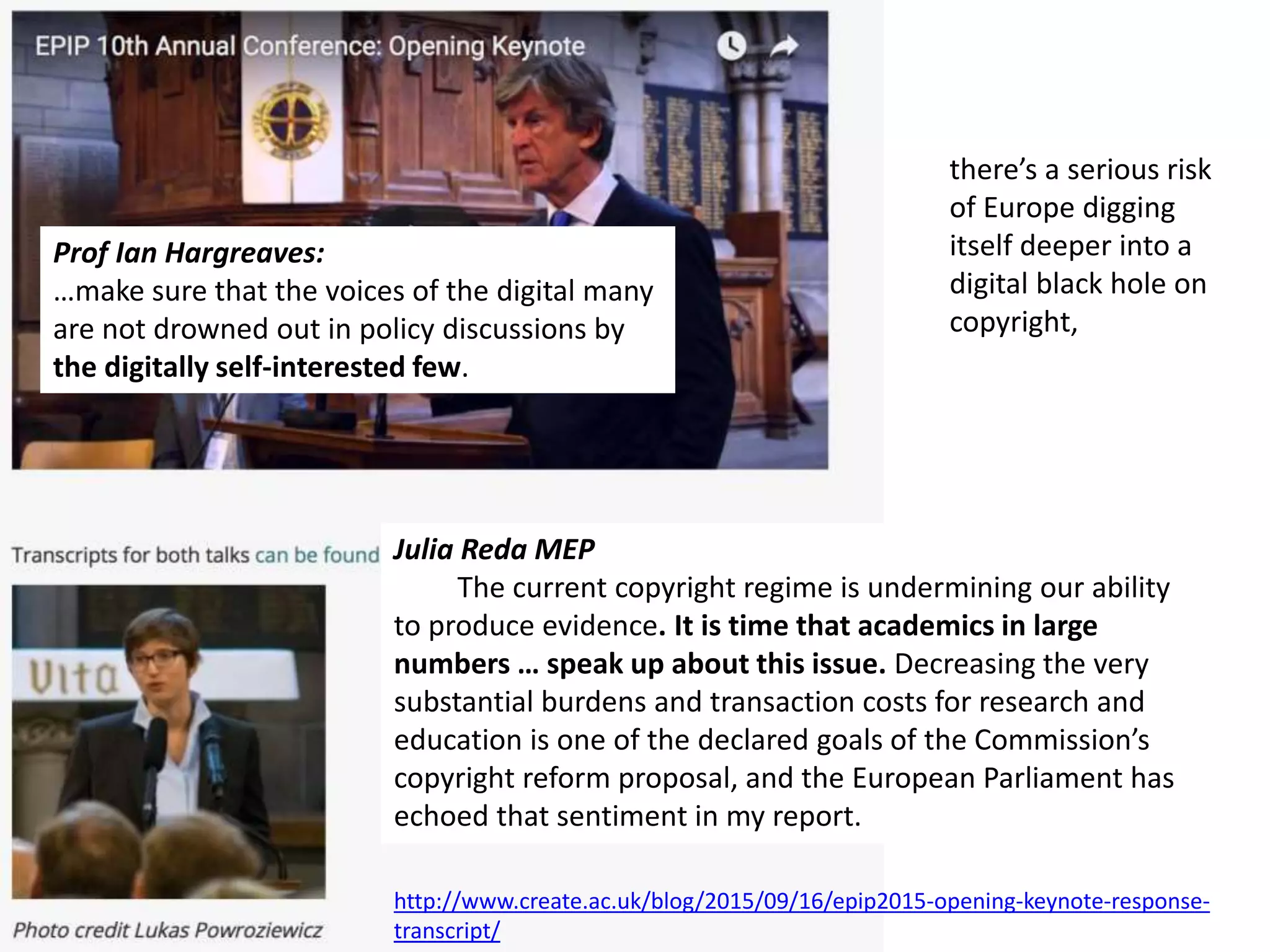 Julia Reda MEP
Julia Reda MEP
The current copyright regime is undermining our ability
to produce evidence. It is time that academics in large
numbers … speak up about this issue. Decreasing the very
substantial burdens and transaction costs for research and
education is one of the declared goals of the Commission’s
copyright reform proposal, and the European Parliament has
echoed that sentiment in my report.
Prof Ian Hargreaves:
…make sure that the voices of the digital many
are not drowned out in policy discussions by
the digitally self-interested few.
http://www.create.ac.uk/blog/2015/09/16/epip2015-opening-keynote-response-
transcript/
there’s a serious risk
of Europe digging
itself deeper into a
digital black hole on
copyright,
 