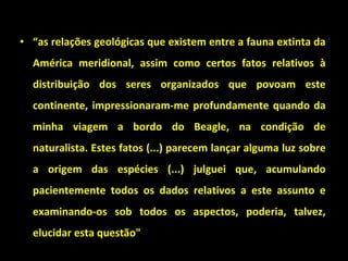 • “as relações geológicas que existem entre a fauna extinta da
América meridional, assim como certos fatos relativos à
distribuição dos seres organizados que povoam este
continente, impressionaram-me profundamente quando da
minha viagem a bordo do Beagle, na condição de
naturalista. Estes fatos (...) parecem lançar alguma luz sobre
a origem das espécies (...) julguei que, acumulando
pacientemente todos os dados relativos a este assunto e
examinando-os sob todos os aspectos, poderia, talvez,
elucidar esta questão"
 