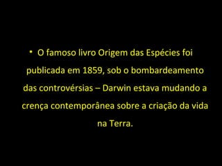 • O famoso livro Origem das Espécies foi
publicada em 1859, sob o bombardeamento
das controvérsias – Darwin estava mudando a
crença contemporânea sobre a criação da vida
na Terra.
 
