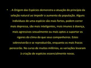 • . A Origem das Espécies demonstra a atuação do princípio da
seleção natural ao impedir o aumento da população. Alguns
indivíduos de uma espécie são mais fortes, podem correr
mais depressa, são mais inteligentes, mais imunes à doença,
mais agressivos sexualmente ou mais aptos a suportar os
rigores do clima do que seus companheiros. Estes
sobreviverão e se reproduzirão, enquanto os mais fracos
perecerão. No curso de muitos milênios, as variações levaram
à criação de espécies essencialmente novas.
 