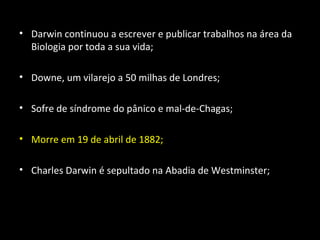 • Darwin continuou a escrever e publicar trabalhos na área da
Biologia por toda a sua vida;
• Downe, um vilarejo a 50 milhas de Londres;
• Sofre de síndrome do pânico e mal-de-Chagas;
• Morre em 19 de abril de 1882;
• Charles Darwin é sepultado na Abadia de Westminster;
 