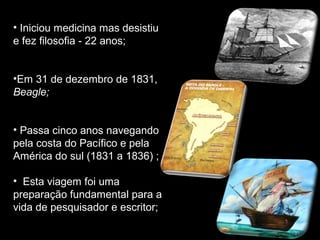 • Iniciou medicina mas desistiu
e fez filosofia - 22 anos;
•Em 31 de dezembro de 1831,
Beagle;
• Passa cinco anos navegando
pela costa do Pacífico e pela
América do sul (1831 a 1836) ;
• Esta viagem foi uma
preparação fundamental para a
vida de pesquisador e escritor;
 