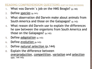 1.   What was Darwin´s job on the HMS Beagle? (p.140)
2.   Define species (p.141)
3.   What observation did Darwin make about animals from
     South America and those on the Galapagos? (p.142)
4.   What reason did Darwin use to explain the differences
     he saw between the organisms from South America and
     those on the Galapagos? (p.142)
5.   Define adaptation (p.143)
6.   Define evolution (p.143)
7.   Define natural selection (p.144)
8.   Explain the difference between
     overproduction, competition, variation and selection
     (pps. 144-145)
 