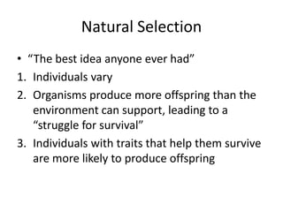 Natural Selection
• “The best idea anyone ever had”
1. Individuals vary
2. Organisms produce more offspring than the
environment can support, leading to a
“struggle for survival”
3. Individuals with traits that help them survive
are more likely to produce offspring
 