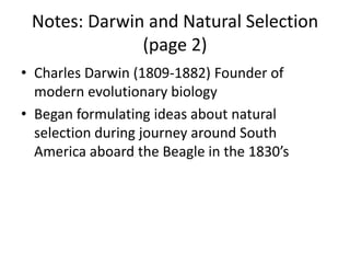 Notes: Darwin and Natural Selection
(page 2)
• Charles Darwin (1809-1882) Founder of
modern evolutionary biology
• Began formulating ideas about natural
selection during journey around South
America aboard the Beagle in the 1830’s
 