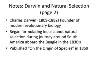 Notes: Darwin and Natural Selection
(page 2)
• Charles Darwin (1809-1882) Founder of
modern evolutionary biology
• Began formulating ideas about natural
selection during journey around South
America aboard the Beagle in the 1830’s
• Published “On the Origin of Species” in 1859
 