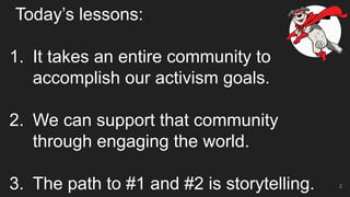 Today’s lessons:
1. It takes an entire community to
accomplish our activism goals.
2. We can support that community
through engaging the world.
3. The path to #1 and #2 is storytelling. 2
 