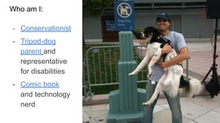 Who am I:
Who is Tod:
- Conservationist
- Tripod-dog
parent and
representative
for disabilities
- Comic book
and technology
nerd
3
 