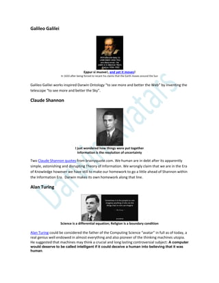 Galileo Galilei
Eppur si muove!, and yet it moves!
In 1633 after being forced to recant his claims that the Earth moves around the Sun
Galileo Galilei works inspired Darwin Ontology “to see more and better the Web” by inventing the
telescope “to see more and better the Sky”.
Claude Shannon
I just wondered how things were put together
Information is the resolution of uncertainty
Two Claude Shannon quotes from brainyquote.com. We human are in debt after its apparently
simple, astonishing and disrupting Theory of Information. We wrongly claim that we are in the Era
of Knowledge however we have still to make our homework to go a little ahead of Shannon within
the Information Era. Darwin makes its own homework along that line.
Alan Turing
Science is a differential equation; Religion is a boundary condition
Alan Turing could be considered the father of the Computing Science “avatar” in full as of today, a
real genius well endowed in almost everything and also pioneer of the thinking machines utopia.
He suggested that machines may think a crucial and long lasting controversial subject: A computer
would deserve to be called intelligent if it could deceive a human into believing that it was
human.
 
