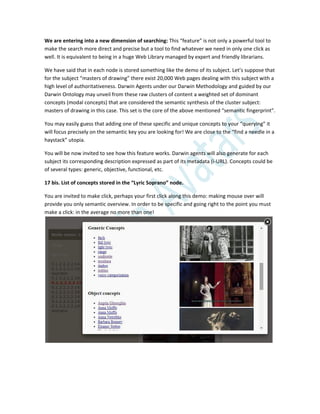 We are entering into a new dimension of searching: This “feature” is not only a powerful tool to
make the search more direct and precise but a tool to find whatever we need in only one click as
well. It is equivalent to being in a huge Web Library managed by expert and friendly librarians.
We have said that in each node is stored something like the demo of its subject. Let’s suppose that
for the subject “masters of drawing” there exist 20,000 Web pages dealing with this subject with a
high level of authoritativeness. Darwin Agents under our Darwin Methodology and guided by our
Darwin Ontology may unveil from these raw clusters of content a weighted set of dominant
concepts (modal concepts) that are considered the semantic synthesis of the cluster subject:
masters of drawing in this case. This set is the core of the above mentioned “semantic fingerprint”.
You may easily guess that adding one of these specific and unique concepts to your “querying” it
will focus precisely on the semantic key you are looking for! We are close to the “find a needle in a
haystack” utopia.
You will be now invited to see how this feature works. Darwin agents will also generate for each
subject its corresponding description expressed as part of its metadata (i-URL). Concepts could be
of several types: generic, objective, functional, etc.
17 bis. List of concepts stored in the “Lyric Soprano” node.
You are invited to make click, perhaps your first click along this demo: making mouse over will
provide you only semantic overview. In order to be specific and going right to the point you must
make a click: in the average no more than one!
 