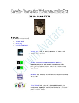 DARWIN (BRAIN) TEASER
THE WEB (micro brain teaser)
o The Web needs
o Darwin does
o A myriad of applications
Semantic Web: it does not exist yet!, we are on the way to….., the
Semantic Web is coming….;
The Web as a two interacting worlds’ paradigm: K versus K’:
established order versus fuzzy, unstable and in evolution orders;
governments versus governed; who teach versus who learn; sellers
versus buyers;
Just words: As of today Web documents are only indexed by words not
by meanings;
Social Explosion: From a world of 50 million Websites versus 200
million people, to a world of 700 million Websites versus 2,900 million
people in only two decades;
 