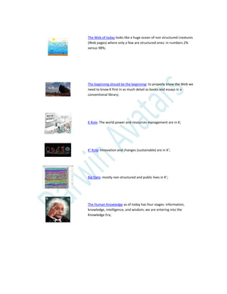 The Web of today looks like a huge ocean of non structured creatures
(Web pages) where only a few are structured ones: in numbers 2%
versus 98%;
The beginning should be the beginning: to properly know the Web we
need to know K first in as much detail as books and essays in a
conventional library;
K Role: The world power and resources management are in K;
K’ Role: Innovation and changes (sustainable) are in K’;
Big Data: mostly non structured and public lives in K’;
The Human Knowledge as of today has four stages: information,
knowledge, intelligence, and wisdom; we are entering into the
Knowledge Era;
 
