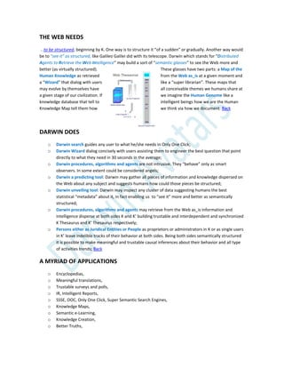 THE WEB NEEDS
…to be structured, beginning by K. One way is to structure it “of a sudden” or gradually. Another way would
be to “see it” as structured, like Galileo Galilei did with its telescope. Darwin which stands for “Distributed
Agents to Retrieve the Web Intelligence” may build a sort of “semantic glasses” to see the Web more and
better (as virtually structured). These glasses have two parts: a Map of the
Human Knowledge as retrieved from the Web as_is at a given moment and
a “Wizard” that dialog with users like a “super librarian”. These maps that
may evolve by themselves have all conceivable themes we humans share at
a given stage of our civilization. If we imagine the Human Genome like a
knowledge database that tell to intelligent beings how we are the Human
Knowledge Map tell them how we think via how we document. Back
DARWIN DOES
o Darwin search guides any user to what he/she needs in Only One Click;
o Darwin Wizard dialog concisely with users assisting them to engineer the best question that point
directly to what they need in 30 seconds in the average;
o Darwin procedures, algorithms and agents are not intrusive. They “behave” only as smart
observers. In some extent could be considered angels;
o Darwin a predicting tool: Darwin may gather all pieces of information and knowledge dispersed on
the Web about any subject and suggests humans how could those pieces be structured;
o Darwin unveiling tool: Darwin may inspect any cluster of data suggesting humans the best
statistical “metadata” about it, in fact enabling us to “see it” more and better as semantically
structured;
o Darwin procedures, algorithms and agents may retrieve from the Web as_is information and
intelligence disperse at both sides K and K’ building trustable and interdependent and synchronized
K Thesaurus and K’ Thesaurus respectively;
o Persons either as Juridical Entities or People as proprietors or administrators in K or as single users
in K’ leave indelible tracks of their behavior at both sides. Being both sides semantically structured
it is possible to make meaningful and trustable causal inferences about their behavior and all type
of activities trends; Back
A MYRIAD OF APPLICATIONS
o Encyclopedias,
o Meaningful translations,
o Trustable surveys and polls,
o IR, Intelligent Reports,
o SSSE, OOC, Only One Click, Super Semantic Search Engines,
o Knowledge Maps,
o Semantic e-Learning,
o Knowledge Creation,
o Better Truths,
 