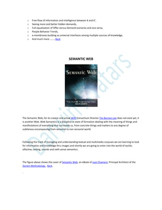 o Free flow of Information and Intelligence between K and K’,
o Seeing more and better hidden demands,
o Full equalization of Offer versus Demand scenarios and vice versa,
o People Behavior Trends,
o e-membranes building as universal interfaces among multiple sources of knowledge,
o And much more ………Back
SEMANTIC WEB
The Semantic Web, for its creator and actual W3C Consortium Director Tim Berners Lee does not exist yet, it
is another Web. Web Semantics is a discipline in state of formation dealing with the meaning of things and
manifestations of everything that surrounds us, from concrete things and matters to any degree of
subtleness encompassing from sensorial to non sensorial world.
Following the track of managing and understanding textual and multimedia corpuses we are learning to look
for information and knowledge thru images and shortly we are going to enter into the world of tactile,
olfactive, tasting, sounds and sixth sense semantics.
The figure above shows the cover of Semantic Web, an eBook of Juan Chamero, Principal Architect of the
Darwin Methodology . Back.
.
 