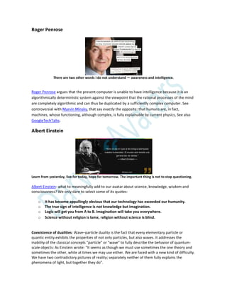 Roger Penrose
There are two other words I do not understand — awareness and intelligence.
Roger Penrose argues that the present computer is unable to have intelligence because it is an
algorithmically deterministic system against the viewpoint that the rational processes of the mind
are completely algorithmic and can thus be duplicated by a sufficiently complex computer. See
controversial with Marvin Minsky, that say exactly the opposite: that humans are, in fact,
machines, whose functioning, although complex, is fully explainable by current physics, See also
GoogleTechTalks.
Albert Einstein
Learn from yesterday, live for today, hope for tomorrow. The important thing is not to stop questioning.
Albert Einstein: what to meaningfully add to our avatar about science, knowledge, wisdom and
consciousness? We only dare to select some of its quotes:
o It has become appallingly obvious that our technology has exceeded our humanity.
o The true sign of intelligence is not knowledge but imagination.
o Logic will get you from A to B. Imagination will take you everywhere.
o Science without religion is lame, religion without science is blind.
Coexistence of dualities: Wave–particle duality is the fact that every elementary particle or
quantic entity exhibits the properties of not only particles, but also waves. It addresses the
inability of the classical concepts "particle" or "wave" to fully describe the behavior of quantum-
scale objects: As Einstein wrote: "It seems as though we must use sometimes the one theory and
sometimes the other, while at times we may use either. We are faced with a new kind of difficulty.
We have two contradictory pictures of reality; separately neither of them fully explains the
phenomena of light, but together they do".
 