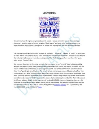 JUST WORDS
Conventional search engines only index by words. Ideally a textual content is seen by their robots as
elementary semantic objects, located between “blank spaces” and some other punctuation marks or
separators such as (,), (;) and (:), recognized as “words” for any language and well or wrongly written.
The interpretation of words or chains of words as “concepts”, “subjects”, “themes” or “topics” is performed
by users at their only criterion. In fact users perform their searches via “keywords”, words or chains of words
that either at mode exact as it is written or disperse within the text corpuses here and there they guess
point to their “in mind” idea.
We, humans, document by threading concepts that correspond to our “in mind” ideas but expressed by
words in our jargon, state of mind and humor and depending of our culture and level of formation. For this
reason our keywords could belong to many cognitive worlds and families within them: take for instance
“José Pérez” pointing to a multitude of JP’s, namely a road maintenance worker of Guatemala, a New York
company clerk or a NASA nanotechnology researcher. As we, humans, tend to organize our knowledge “tree
wise” spreading semantically and hierarchically knowledge subjects along inverse logical trees from roots to
leaves keywords creatures like JP may coexist in dozens of arboreal disciplines and within them in thousands
of different subjects. Google for the exact term JP renders 2,340,000 references but deliver them as a flat
structure, all could be the corpus we are looking for. On the contrary, in a Semantically Structured Web it is
possible to discriminate thousands of similar JP’s by different semantic context , let’s say something like
from 00000001JP to con00345557JP. Back.
 