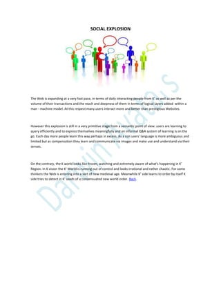 SOCIAL EXPLOSION
The Web is expanding at a very fast pace, in terms of daily interacting people from K’ as well as per the
volume of their transactions and the reach and deepness of them in terms of logical layers added within a
man - machine model. At this respect many users interact more and better than prestigious Websites.
However this explosion is still in a very primitive stage from a semantic point of view: users are learning to
query efficiently and to express themselves meaningfully and an informal Q&A system of learning is on the
go. Each day more people learn this way perhaps in excess. As a con users’ language is more ambiguous and
limited but as compensation they learn and communicate via images and make use and understand via their
senses.
On the contrary, the K world looks like frozen, watching and extremely aware of what’s happening in K’
Region. In K vision the K’ World is running out of control and looks irrational and rather chaotic. For some
thinkers the Web is entering into a sort of new medieval age. Meanwhile K’ side learns to order by itself K
side tries to detect in K’ seeds of a consensuated new world order. Back.
 