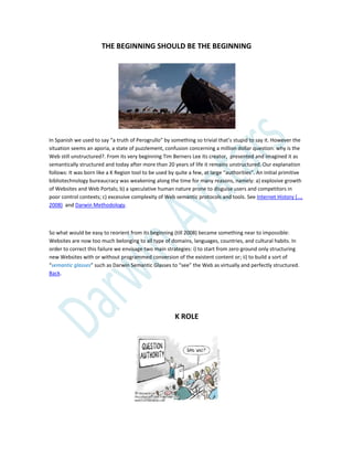 THE BEGINNING SHOULD BE THE BEGINNING
In Spanish we used to say “a truth of Perogrullo” by something so trivial that’s stupid to say it. However the
situation seems an aporia, a state of puzzlement, confusion concerning a million dollar question: why is the
Web still unstructured?. From its very beginning Tim Berners Lee its creator, presented and imagined it as
semantically structured and today after more than 20 years of life it remains unstructured. Our explanation
follows: It was born like a K Region tool to be used by quite a few, at large “authorities”. An initial primitive
bibliotechnology bureaucracy was weakening along the time for many reasons, namely: a) explosive growth
of Websites and Web Portals; b) a speculative human nature prone to disguise users and competitors in
poor control contexts; c) excessive complexity of Web semantic protocols and tools. See Internet History (…,
2008) and Darwin Methodology.
So what would be easy to reorient from its beginning (till 2008) became something near to impossible:
Websites are now too much belonging to all type of domains, languages, countries, and cultural habits. In
order to correct this failure we envisage two main strategies: i) to start from zero ground only structuring
new Websites with or without programmed conversion of the existent content or; ii) to build a sort of
“semantic glasses” such as Darwin Semantic Glasses to “see” the Web as virtually and perfectly structured.
Back.
K ROLE
 