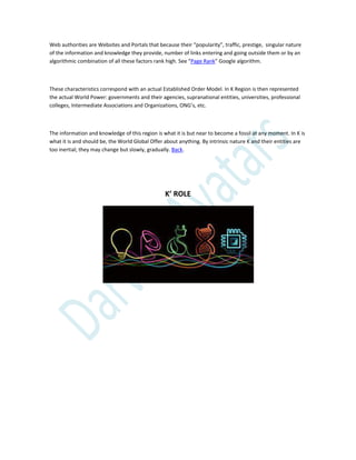 Web authorities are Websites and Portals that because their “popularity”, traffic, prestige, singular nature
of the information and knowledge they provide, number of links entering and going outside them or by an
algorithmic combination of all these factors rank high. See “Page Rank” Google algorithm.
These characteristics correspond with an actual Established Order Model. In K Region is then represented
the actual World Power: governments and their agencies, supranational entities, universities, professional
colleges, Intermediate Associations and Organizations, ONG’s, etc.
The information and knowledge of this region is what it is but near to become a fossil at any moment. In K is
what it is and should be, the World Global Offer about anything. By intrinsic nature K and their entities are
too inertial; they may change but slowly, gradually. Back.
K’ ROLE
 